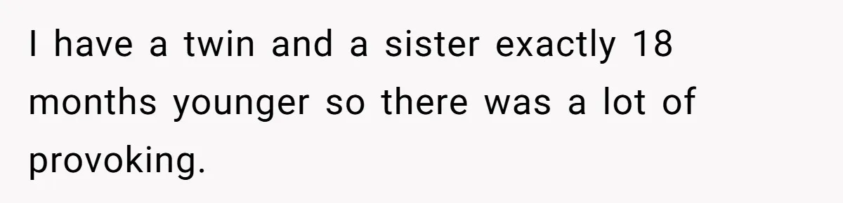 I have a twin and a sister exactly 18 months younger so there was a lot of provoking.