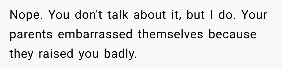Nope. You don't talk about it, but I do. Your parents embarrassed themselves because they raised you badly.