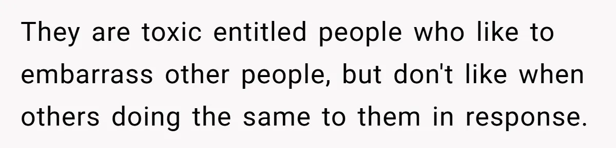 They are toxic entitled people who like to embarrass other people, but don't like when others doing the same to them in response.