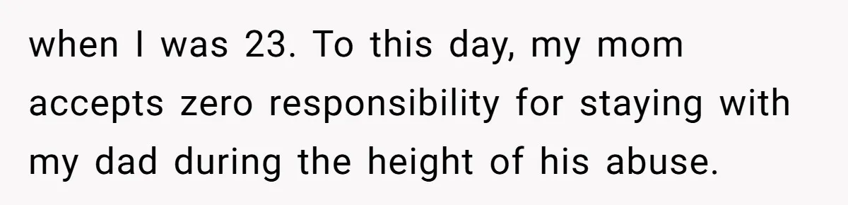 when I was 23. To this day, my mom accepts zero responsibility for staying with my dad during the height of his abuse.