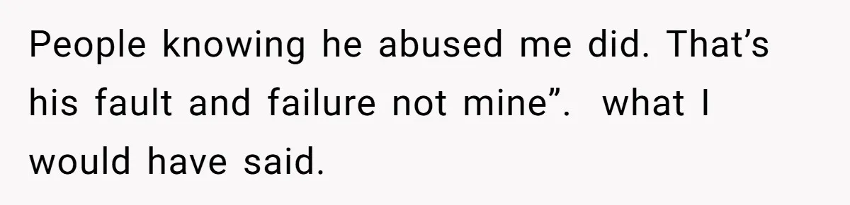 People knowing he abused me did. That’s his fault and failure not mine”.  what I would have said.