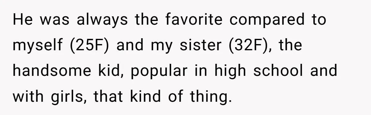 Wife Cheats, But The Whole Story Suggests That She May Be Not To Blame He was always the favorite compared to myself (25F) and my sister (32F), the handsome kid, popular in high school and with girls, that kind of thing.