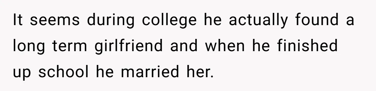 Wife Cheats, But The Whole Story Suggests That She May Be Not To Blame It seems during college he actually found a long term girlfriend and when he finished up school he married her.