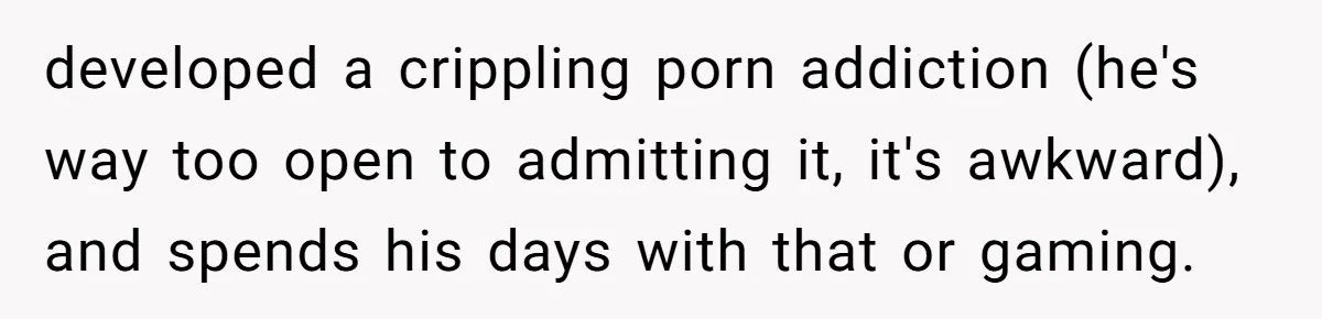 Wife Cheats, But The Whole Story Suggests That She May Be Not To Blame developed a crippling porn addiction (he's way too open to admitting it, it's awkward), and spends his days with that or gaming.