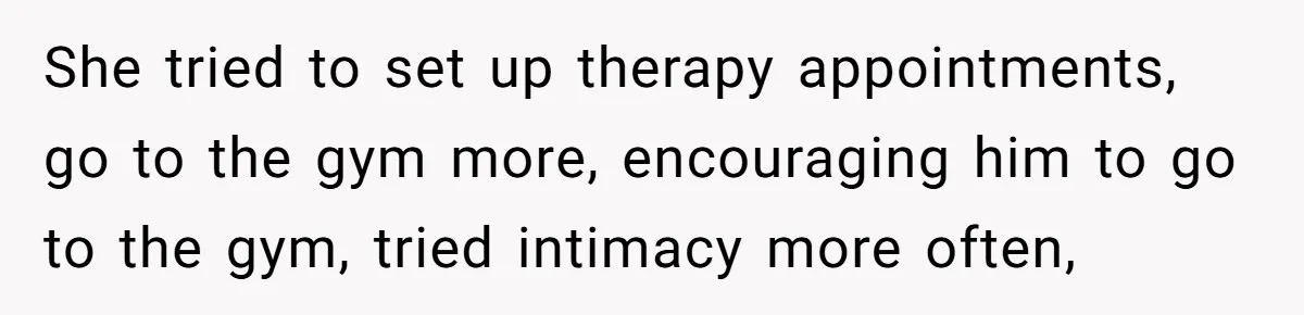 Wife Cheats, But The Whole Story Suggests That She May Be Not To Blame She tried to set up therapy appointments, go to the gym more, encouraging him to go to the gym, tried intimacy more often,