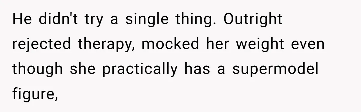 Wife Cheats, But The Whole Story Suggests That She May Be Not To Blame He didn't try a single thing. Outright rejected therapy, mocked her weight even though she practically has a supermodel figure,