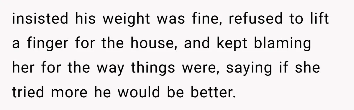 Wife Cheats, But The Whole Story Suggests That She May Be Not To Blame insisted his weight was fine, refused to lift a finger for the house, and kept blaming her for the way things were, saying if she tried more he would be...