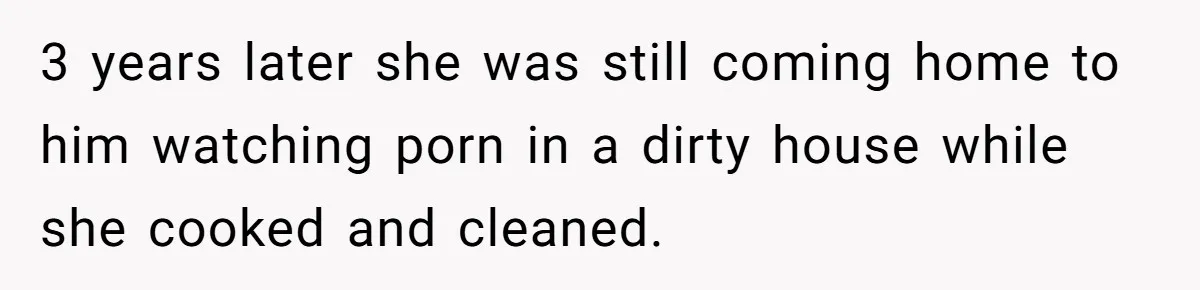Wife Cheats, But The Whole Story Suggests That She May Be Not To Blame 3 years later she was still coming home to him watching porn in a dirty house while she cooked and cleaned.