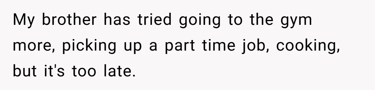 Wife Cheats, But The Whole Story Suggests That She May Be Not To Blame My brother has tried going to the gym more, picking up a part time job, cooking, but it's too late.