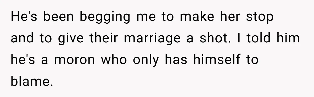 Wife Cheats, But The Whole Story Suggests That She May Be Not To Blame He's been begging me to make her stop and to give their marriage a shot. I told him he's a moron who only has himself to blame.