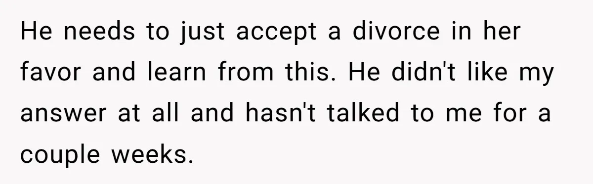 Wife Cheats, But The Whole Story Suggests That She May Be Not To Blame He needs to just accept a divorce in her favor and learn from this. He didn't like my answer at all and hasn't talked to me for a couple weeks.