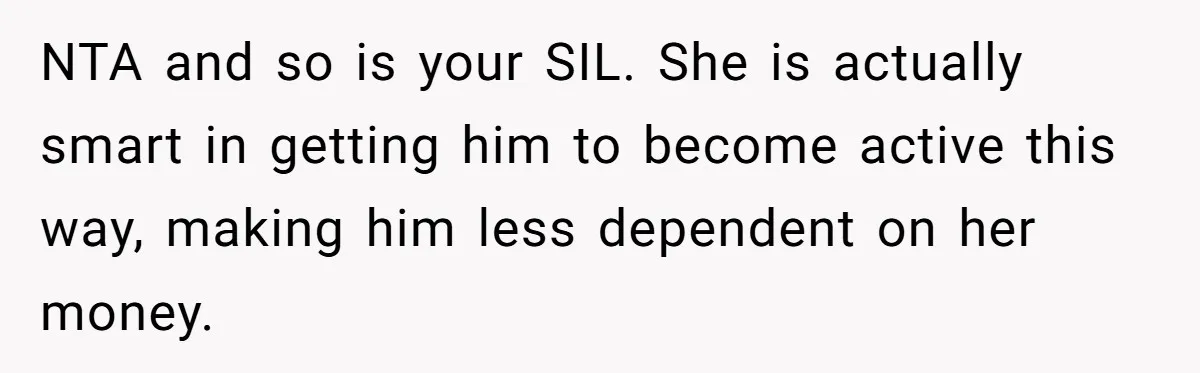 Wife Cheats, But The Whole Story Suggests That She May Be Not To Blame NTA and so is your SIL. She is actually smart in getting him to become active this way, making him less dependent on her money.