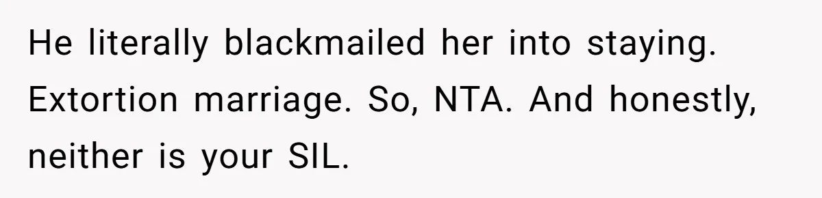 Wife Cheats, But The Whole Story Suggests That She May Be Not To Blame He literally blackmailed her into staying. Extortion marriage. So, NTA. And honestly, neither is your SIL.