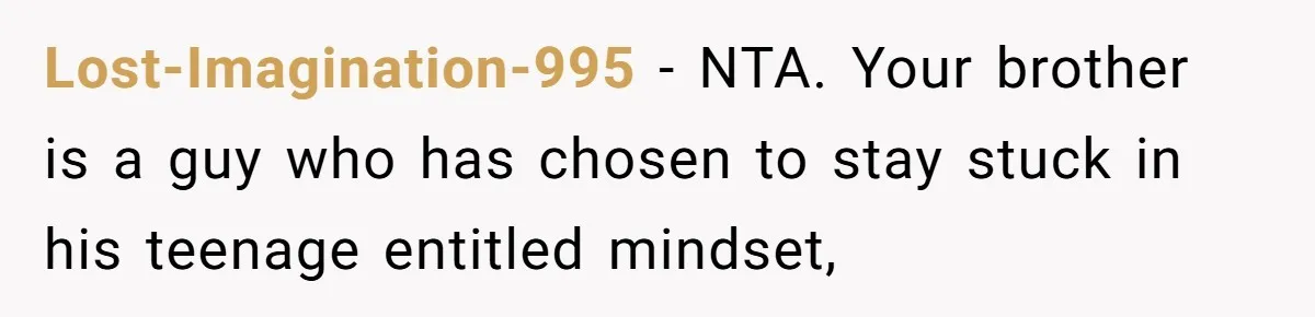 Wife Cheats, But The Whole Story Suggests That She May Be Not To Blame Lost-Imagination-995 − NTA. Your brother is a guy who has chosen to stay stuck in his teenage entitled mindset,