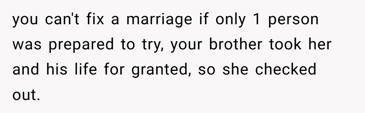 Wife Cheats, But The Whole Story Suggests That She May Be Not To Blame you can't fix a marriage if only 1 person was prepared to try, your brother took her and his life for granted, so she checked out.