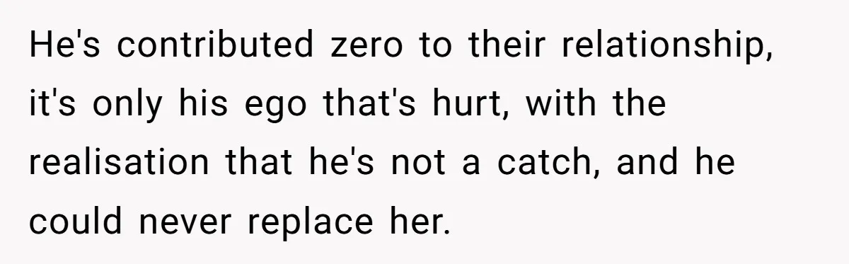 Wife Cheats, But The Whole Story Suggests That She May Be Not To Blame He's contributed zero to their relationship, it's only his ego that's hurt, with the realisation that he's not a catch, and he could never replace her.
