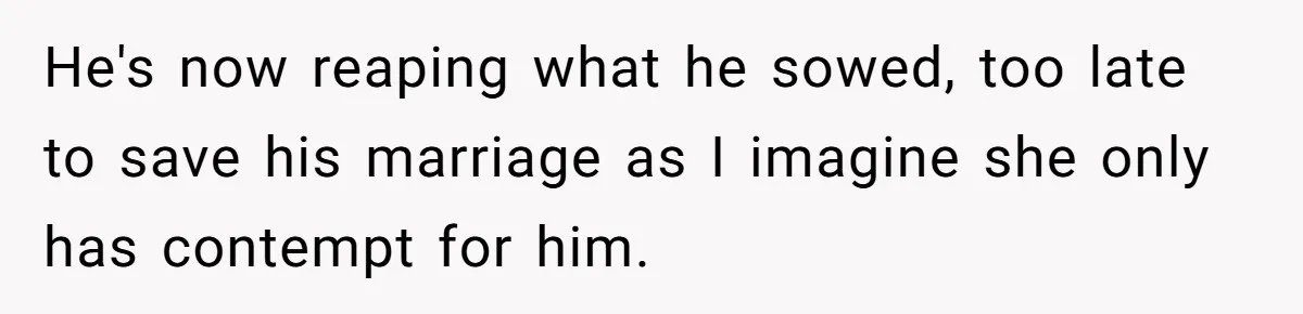 Wife Cheats, But The Whole Story Suggests That She May Be Not To Blame He's now reaping what he sowed, too late to save his marriage as I imagine she only has contempt for him.