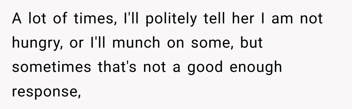 A lot of times, I'll politely tell her I am not hungry, or I'll munch on some, but sometimes that's not a good enough response,