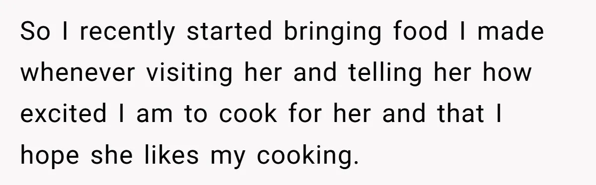 So I recently started bringing food I made whenever visiting her and telling her how excited I am to cook for her and that I hope she likes my cooking.