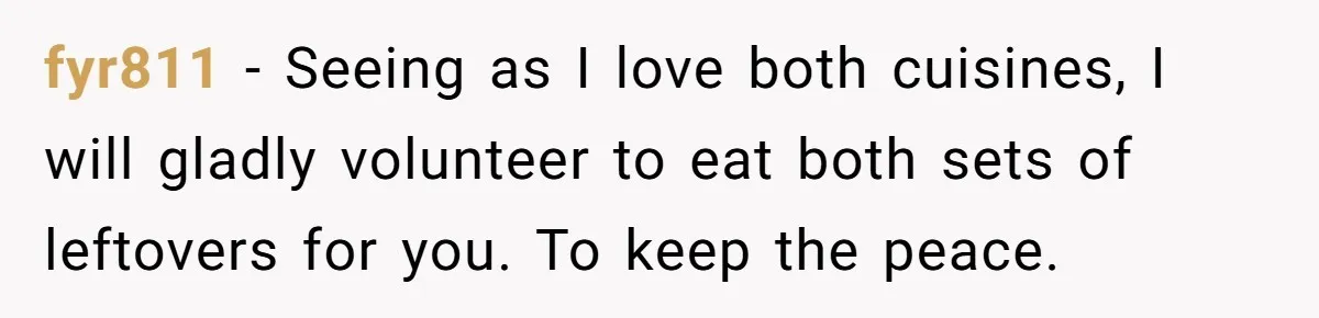 fyr811 − Seeing as I love both cuisines, I will gladly volunteer to eat both sets of leftovers for you. To keep the peace.