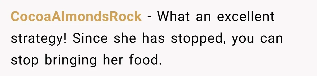CocoaAlmondsRock − What an excellent strategy! Since she has stopped, you can stop bringing her food.