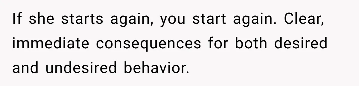 If she starts again, you start again. Clear, immediate consequences for both desired and undesired behavior.