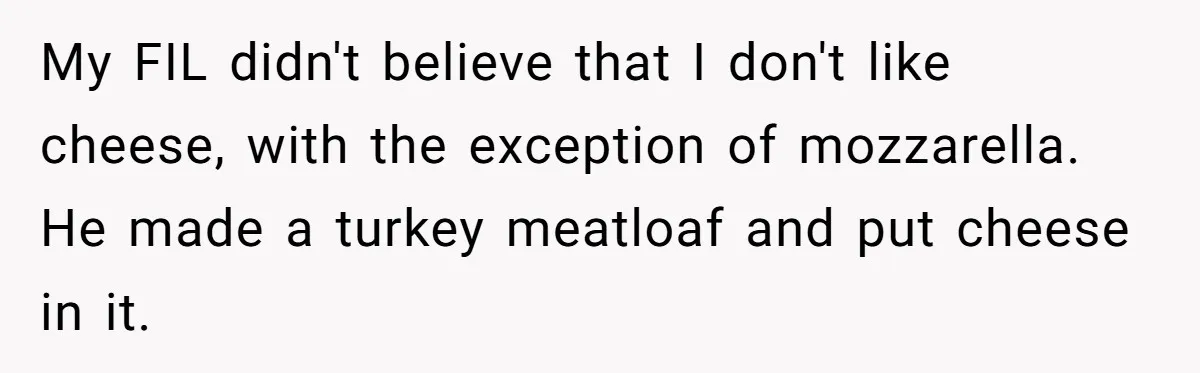 My FIL didn't believe that I don't like cheese, with the exception of mozzarella. He made a turkey meatloaf and put cheese in it.