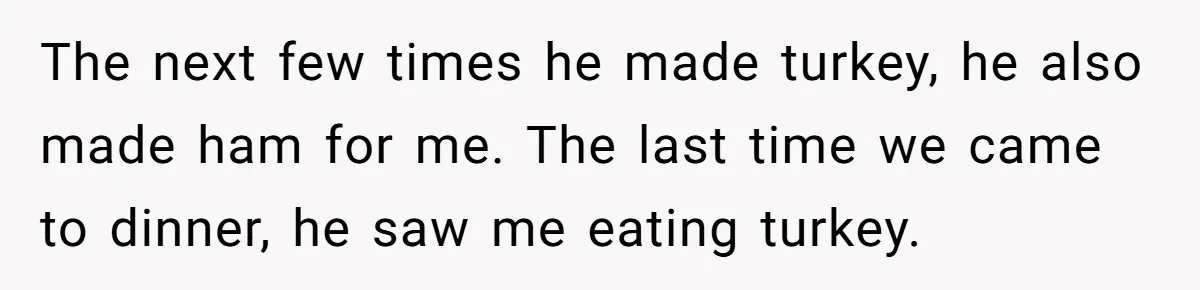 The next few times he made turkey, he also made ham for me. The last time we came to dinner, he saw me eating turkey.