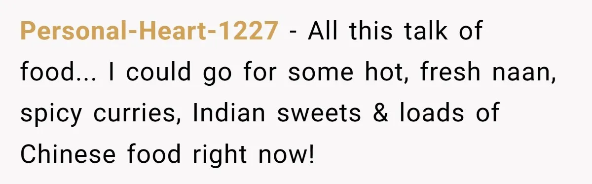 Personal-Heart-1227 − All this talk of food... I could go for some hot, fresh naan, spicy curries, Indian sweets & loads of Chinese food right now!