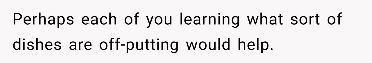 Perhaps each of you learning what sort of dishes are off-putting would help.