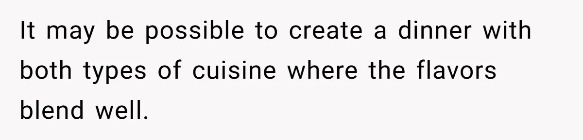 It may be possible to create a dinner with both types of cuisine where the flavors blend well.