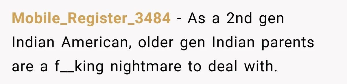 Mobile_Register_3484 − As a 2nd gen Indian American, older gen Indian parents are a f__king nightmare to deal with.