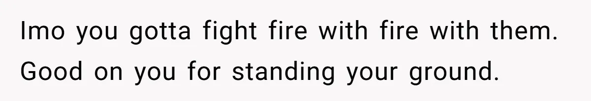Imo you gotta fight fire with fire with them. Good on you for standing your ground.