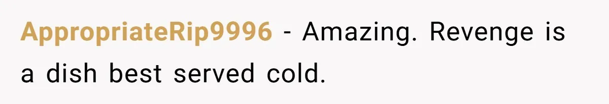 AppropriateRip9996 − Amazing. Revenge is a dish best served cold.