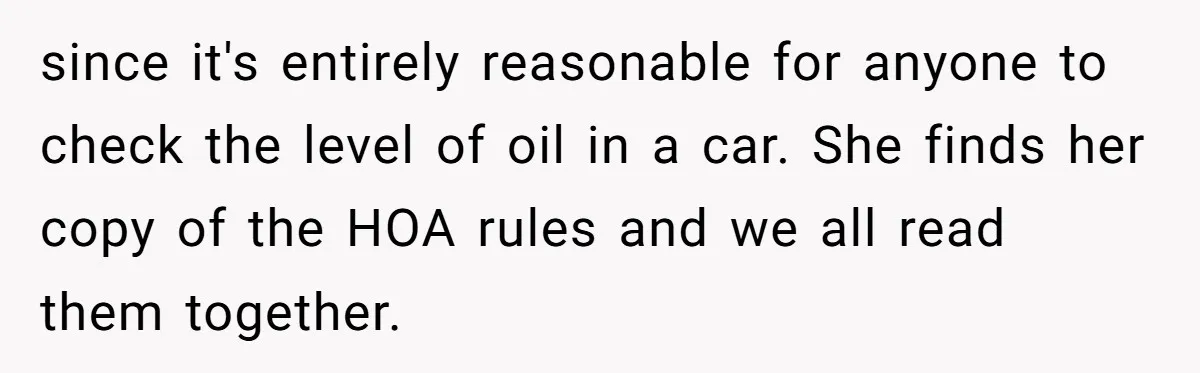 HOA Bans Repairing Cars In The Drive Way, Two Teens Find A Loophole To "Fight The Power" since it's entirely reasonable for anyone to check the level of oil in a car. She finds her copy of the HOA rules and we all read them together.