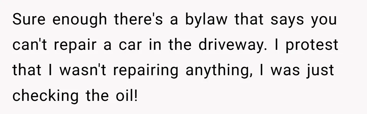 HOA Bans Repairing Cars In The Drive Way, Two Teens Find A Loophole To "Fight The Power" Sure enough there's a bylaw that says you can't repair a car in the driveway. I protest that I wasn't repairing anything, I was just checking the oil!