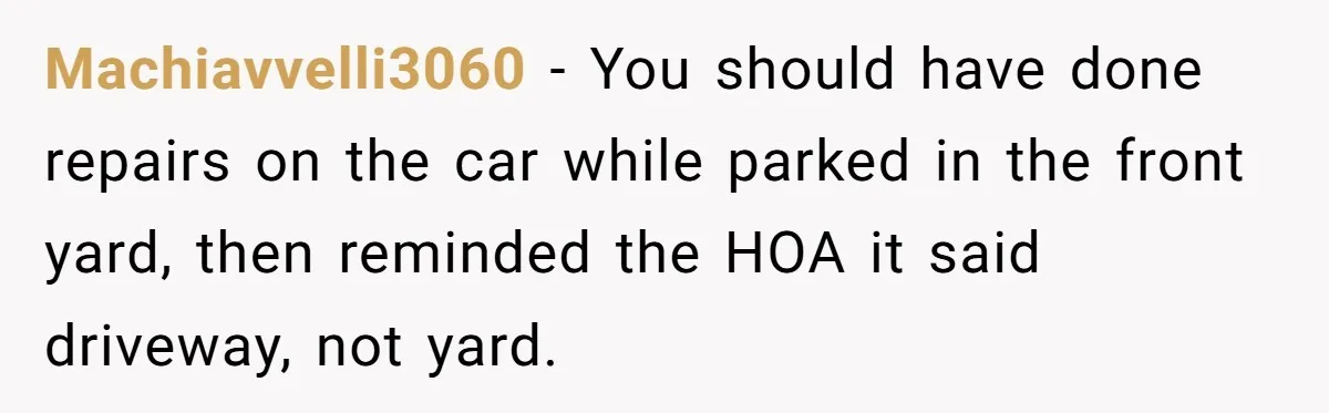 HOA Bans Repairing Cars In The Drive Way, Two Teens Find A Loophole To "Fight The Power" Machiavvelli3060 − You should have done repairs on the car while parked in the front yard, then reminded the HOA it said driveway, not yard.
