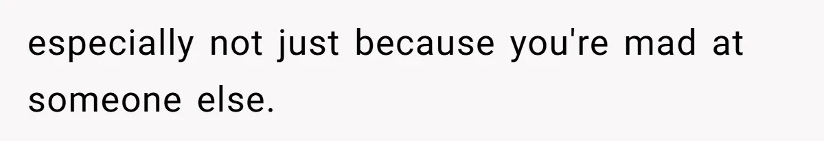 especially not just because you're mad at someone else.