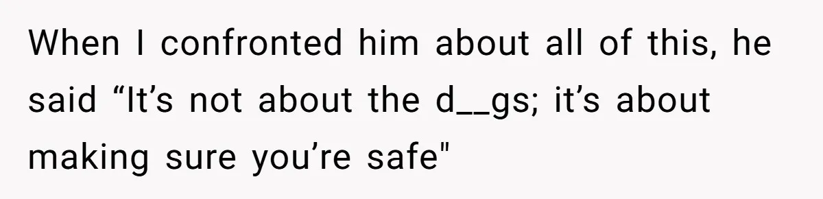 When I confronted him about all of this, he said “It’s not about the d__gs; it’s about making sure you’re safe"