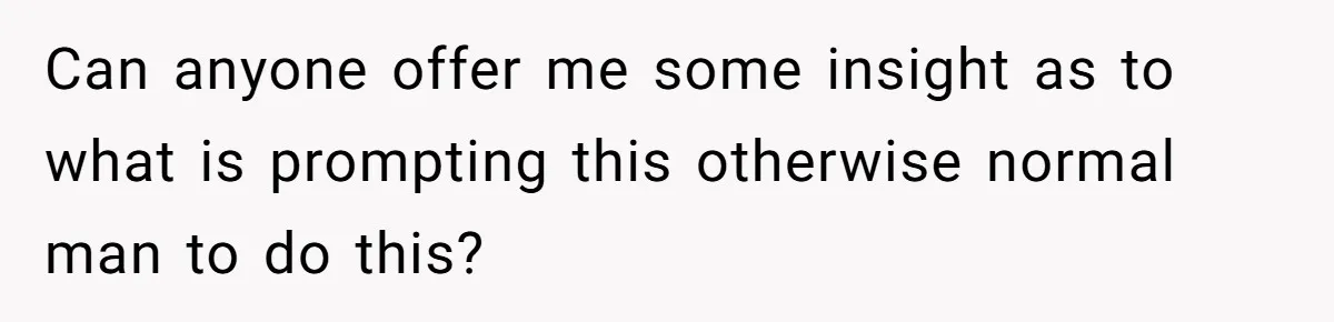 Can anyone offer me some insight as to what is prompting this otherwise normal man to do this?