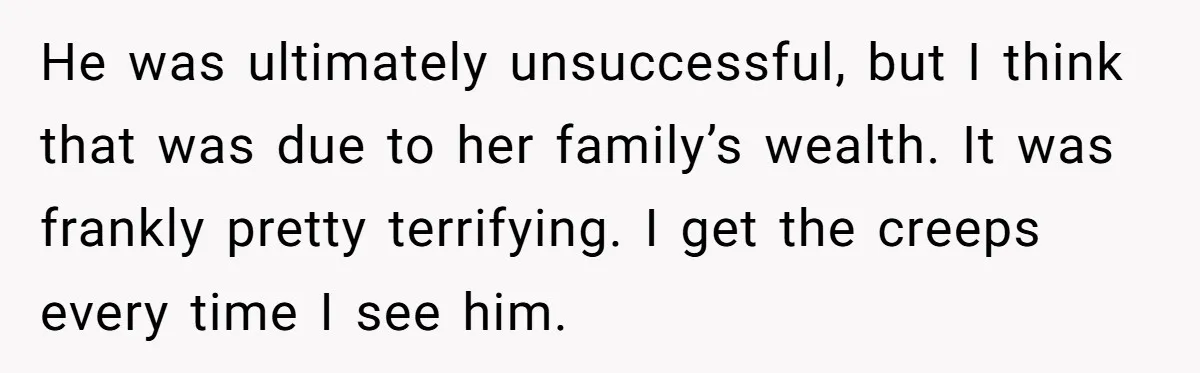 He was ultimately unsuccessful, but I think that was due to her family’s wealth. It was frankly pretty terrifying. I get the creeps every time I see him.