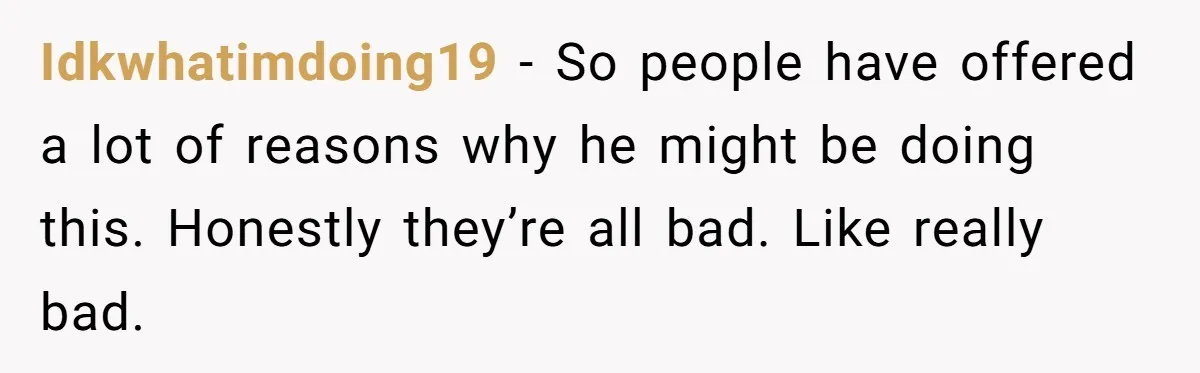 Idkwhatimdoing19 − So people have offered a lot of reasons why he might be doing this. Honestly they’re all bad. Like really bad.