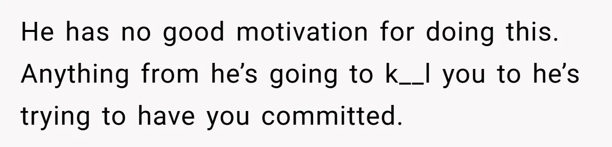 He has no good motivation for doing this. Anything from he’s going to k__l you to he’s trying to have you committed.