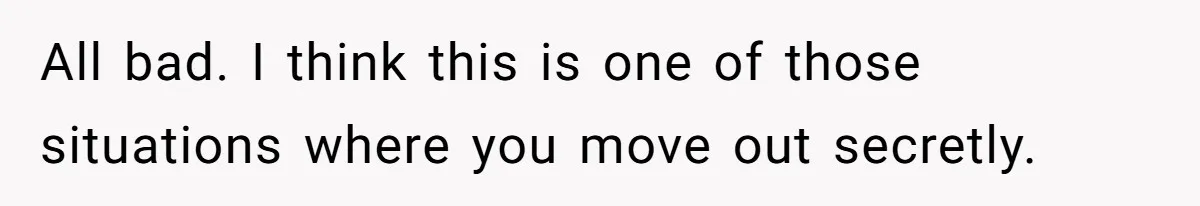 All bad. I think this is one of those situations where you move out secretly.