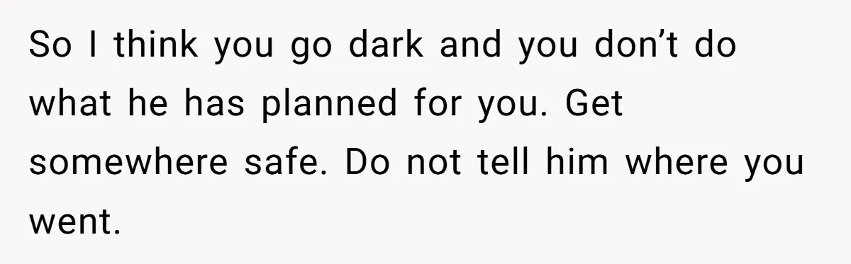 So I think you go dark and you don’t do what he has planned for you. Get somewhere safe. Do not tell him where you went.