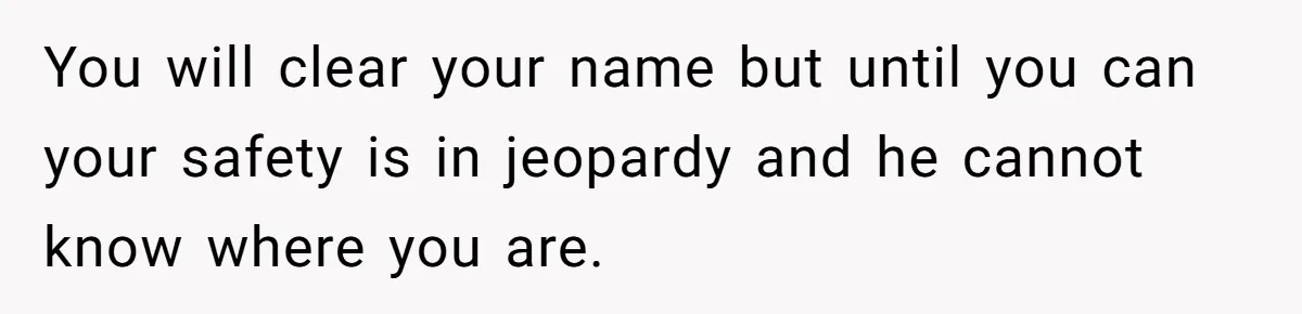 You will clear your name but until you can your safety is in jeopardy and he cannot know where you are.