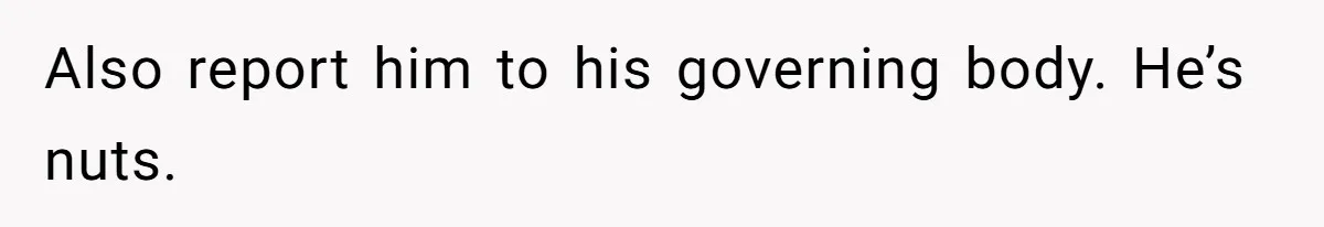 Also report him to his governing body. He’s nuts.
