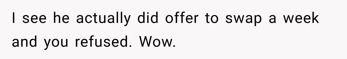 Mother Refuses To Swap Custody Week, Blocks Ex From Taking Kids To Disneyland And Turns Them Against Her I see he actually did offer to swap a week and you refused. Wow.