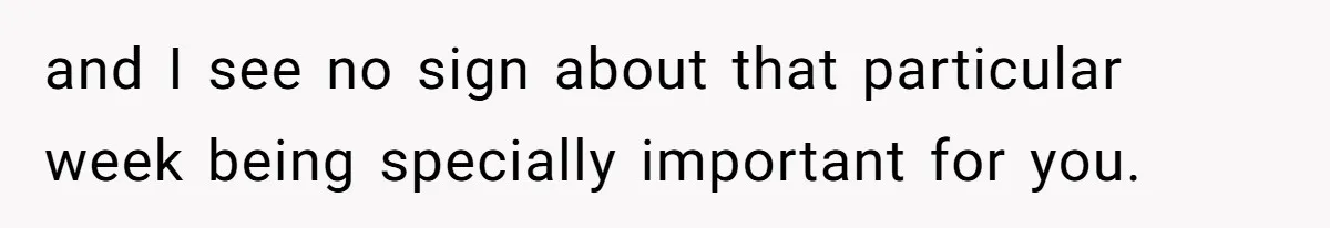 Mother Refuses To Swap Custody Week, Blocks Ex From Taking Kids To Disneyland And Turns Them Against Her and I see no sign about that particular week being specially important for you.