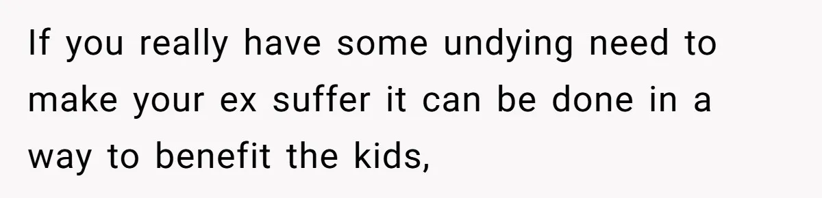 Mother Refuses To Swap Custody Week, Blocks Ex From Taking Kids To Disneyland And Turns Them Against Her If you really have some undying need to make your ex suffer it can be done in a way to benefit the kids,